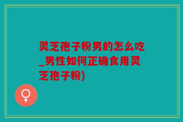 灵芝孢子粉男的怎么吃_男性如何正确食用灵芝孢子粉)