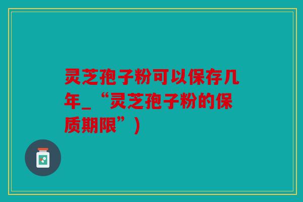 灵芝孢子粉可以保存几年_“灵芝孢子粉的保质期限”)