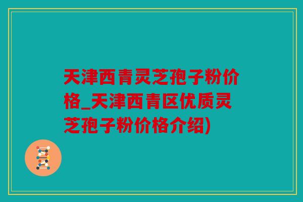 天津西青灵芝孢子粉价格_天津西青区优质灵芝孢子粉价格介绍)