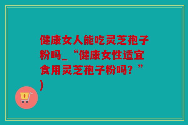 健康女人能吃灵芝孢子粉吗_“健康女性适宜食用灵芝孢子粉吗？”)