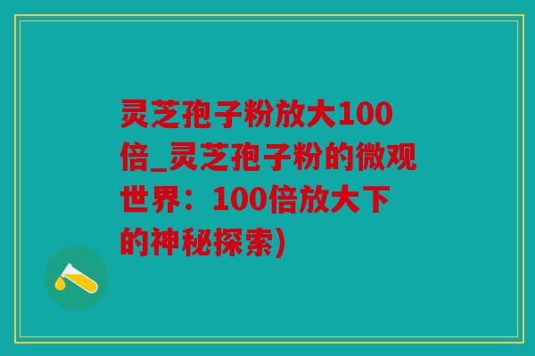 灵芝孢子粉放大100倍_灵芝孢子粉的微观世界：100倍放大下的神秘探索)