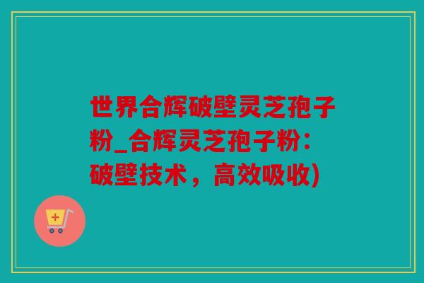 世界合辉破壁灵芝孢子粉_合辉灵芝孢子粉：破壁技术，高效吸收)