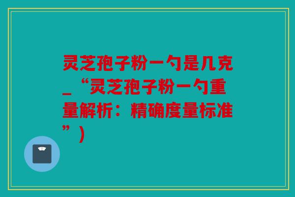 灵芝孢子粉一勺是几克_“灵芝孢子粉一勺重量解析：精确度量标准”)