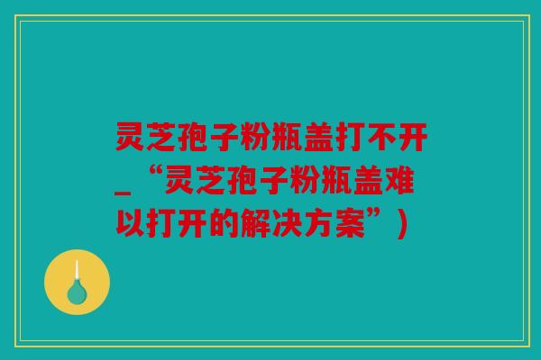 灵芝孢子粉瓶盖打不开_“灵芝孢子粉瓶盖难以打开的解决方案”)