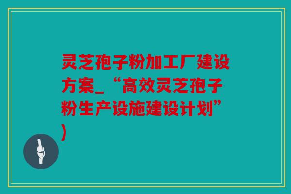 灵芝孢子粉加工厂建设方案_“高效灵芝孢子粉生产设施建设计划”)