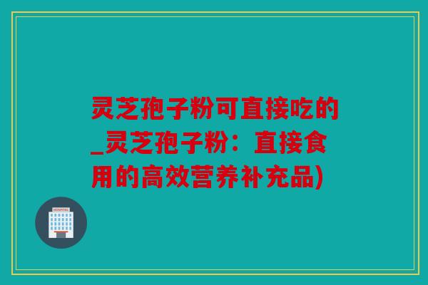 灵芝孢子粉可直接吃的_灵芝孢子粉：直接食用的高效营养补充品)
