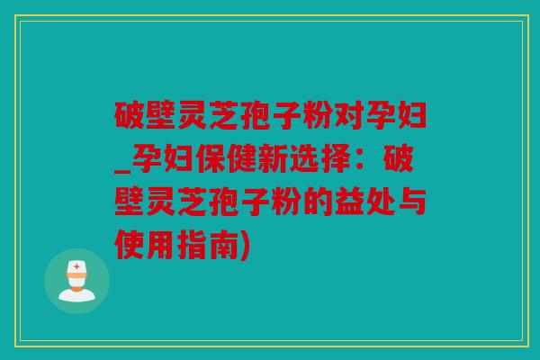 破壁灵芝孢子粉对孕妇_孕妇保健新选择：破壁灵芝孢子粉的益处与使用指南)
