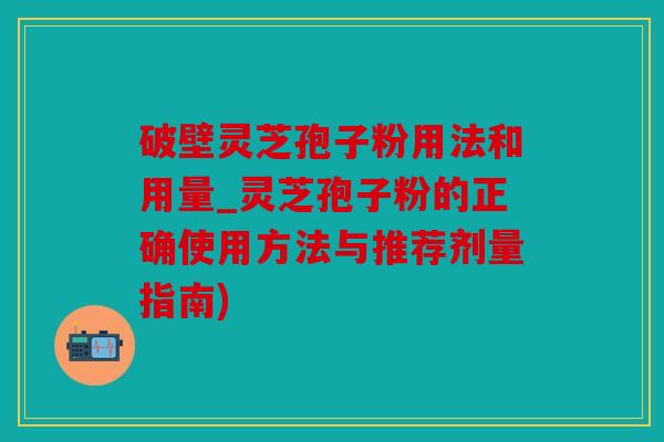 破壁灵芝孢子粉用法和用量_灵芝孢子粉的正确使用方法与推荐剂量指南)