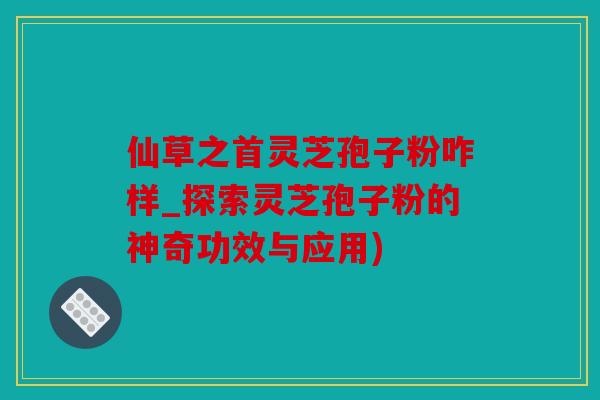 仙草之首灵芝孢子粉咋样_探索灵芝孢子粉的神奇功效与应用)