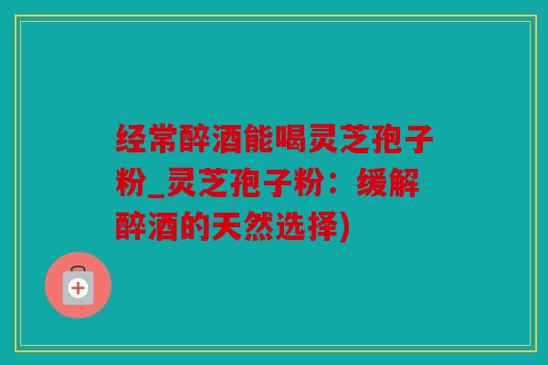 经常醉酒能喝灵芝孢子粉_灵芝孢子粉：缓解醉酒的天然选择)