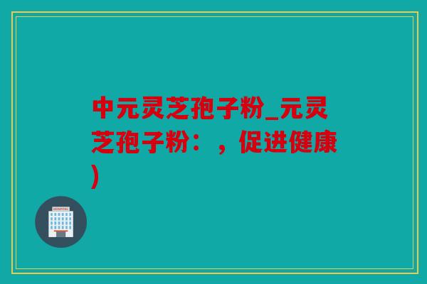 中元灵芝孢子粉_元灵芝孢子粉：，促进健康)