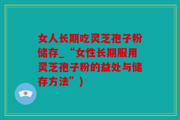女人长期吃灵芝孢子粉储存_“女性长期服用灵芝孢子粉的益处与储存方法”)