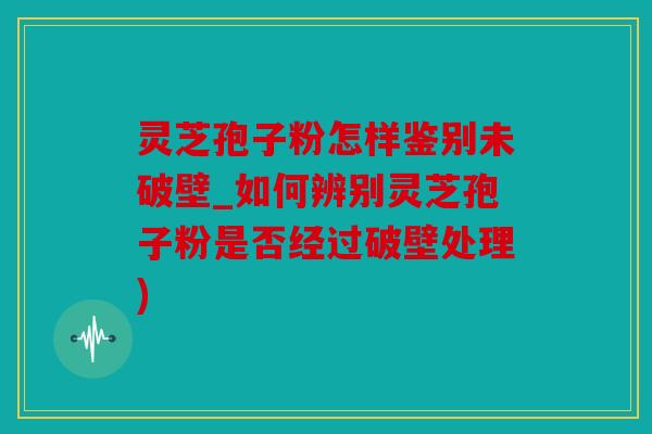 灵芝孢子粉怎样鉴别未破壁_如何辨别灵芝孢子粉是否经过破壁处理)
