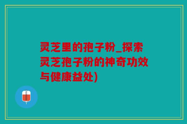 灵芝里的孢子粉_探索灵芝孢子粉的神奇功效与健康益处)