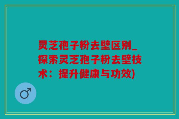 灵芝孢子粉去壁区别_探索灵芝孢子粉去壁技术：提升健康与功效)