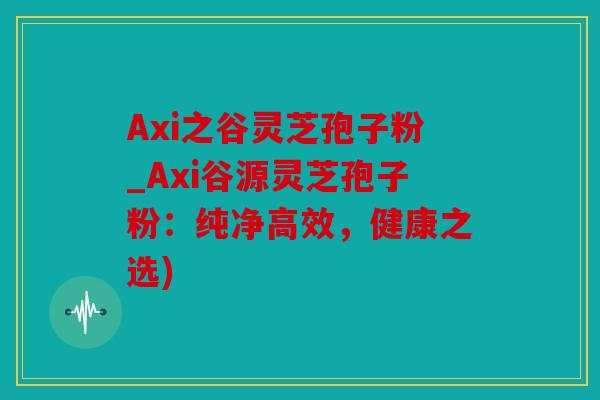 Axi之谷灵芝孢子粉_Axi谷源灵芝孢子粉：纯净高效，健康之选)