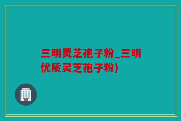 三明灵芝孢子粉_三明优质灵芝孢子粉)
