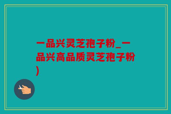 一品兴灵芝孢子粉_一品兴高品质灵芝孢子粉)