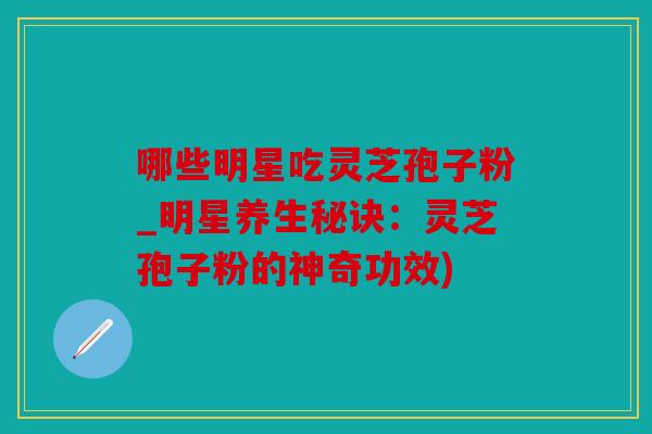 哪些明星吃灵芝孢子粉_明星养生秘诀：灵芝孢子粉的神奇功效)