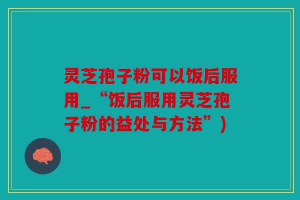 灵芝孢子粉可以饭后服用_“饭后服用灵芝孢子粉的益处与方法”)