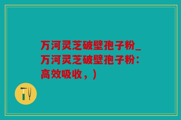 万河灵芝破壁孢子粉_万河灵芝破壁孢子粉：高效吸收，)