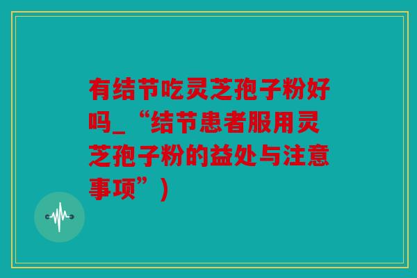 有结节吃灵芝孢子粉好吗_“结节患者服用灵芝孢子粉的益处与注意事项”)