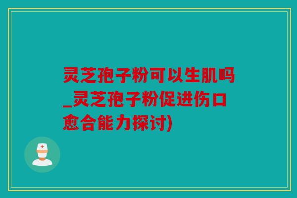 灵芝孢子粉可以生肌吗_灵芝孢子粉促进伤口愈合能力探讨)