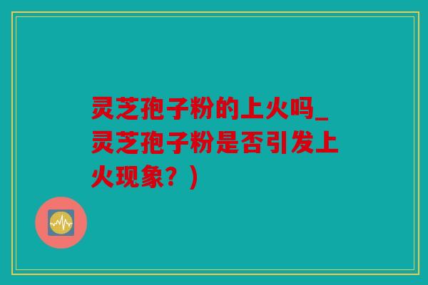 灵芝孢子粉的上火吗_灵芝孢子粉是否引发上火现象？)