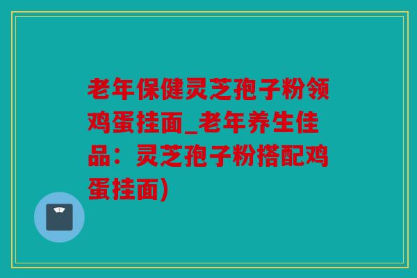 老年保健灵芝孢子粉领鸡蛋挂面_老年养生佳品：灵芝孢子粉搭配鸡蛋挂面)