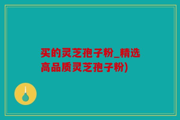 买的灵芝孢子粉_精选高品质灵芝孢子粉)