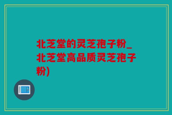 北芝堂的灵芝孢子粉_北芝堂高品质灵芝孢子粉)
