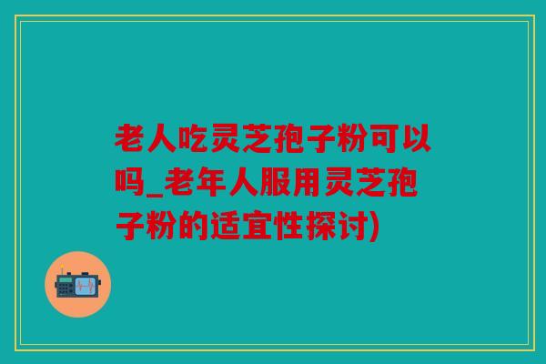 老人吃灵芝孢子粉可以吗_老年人服用灵芝孢子粉的适宜性探讨)