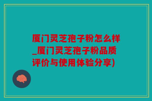 厦门灵芝孢子粉怎么样_厦门灵芝孢子粉品质评价与使用体验分享)