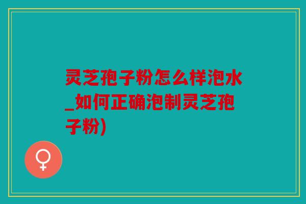 灵芝孢子粉怎么样泡水_如何正确泡制灵芝孢子粉)