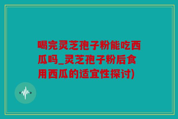 喝完灵芝孢子粉能吃西瓜吗_灵芝孢子粉后食用西瓜的适宜性探讨)