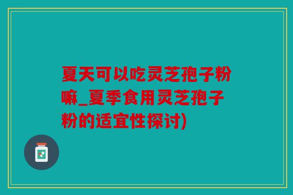 夏天可以吃灵芝孢子粉嘛_夏季食用灵芝孢子粉的适宜性探讨)