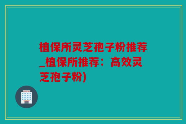 植保所灵芝孢子粉推荐_植保所推荐：高效灵芝孢子粉)