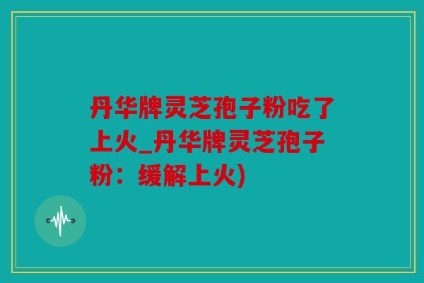丹华牌灵芝孢子粉吃了上火_丹华牌灵芝孢子粉：缓解上火)