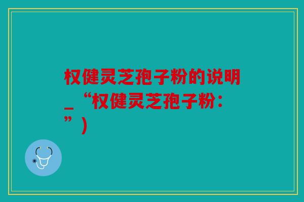 权健灵芝孢子粉的说明_“权健灵芝孢子粉：”)