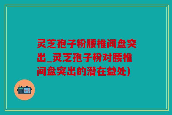 灵芝孢子粉腰椎间盘突出_灵芝孢子粉对腰椎间盘突出的潜在益处)