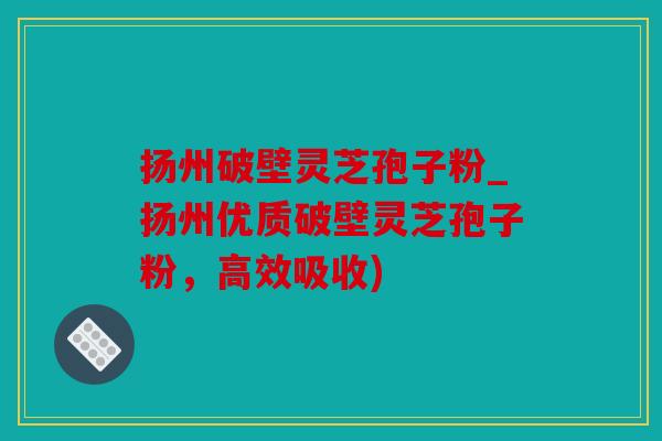 扬州破壁灵芝孢子粉_扬州优质破壁灵芝孢子粉，高效吸收)