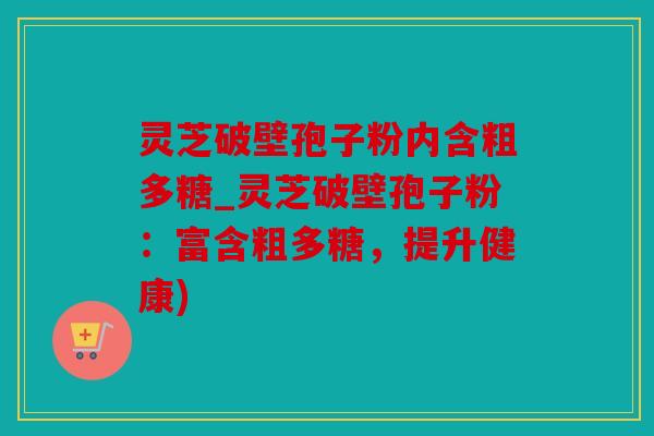 灵芝破壁孢子粉内含粗多糖_灵芝破壁孢子粉：富含粗多糖，提升健康)
