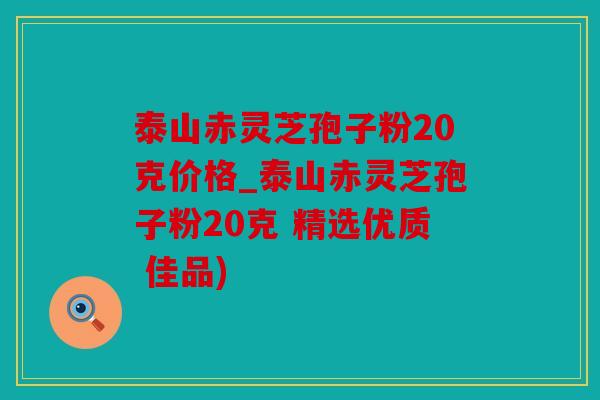 泰山赤灵芝孢子粉20克价格_泰山赤灵芝孢子粉20克 精选优质 佳品)