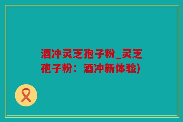 酒冲灵芝孢子粉_灵芝孢子粉：酒冲新体验)