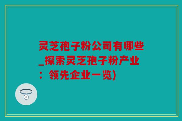灵芝孢子粉公司有哪些_探索灵芝孢子粉产业：领先企业一览)