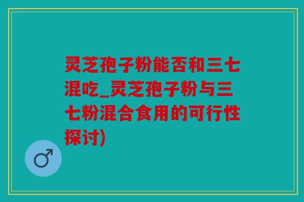 灵芝孢子粉能否和三七混吃_灵芝孢子粉与三七粉混合食用的可行性探讨)