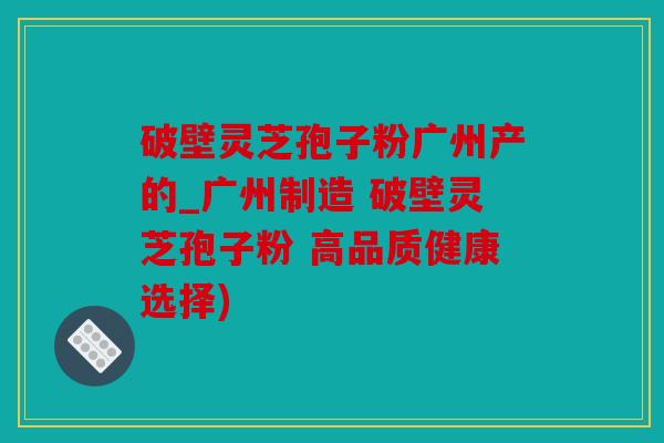 破壁灵芝孢子粉广州产的_广州制造 破壁灵芝孢子粉 高品质健康选择)
