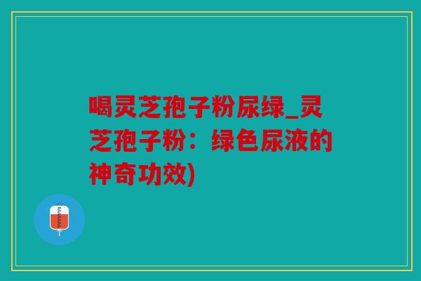 喝灵芝孢子粉尿绿_灵芝孢子粉：绿色尿液的神奇功效)