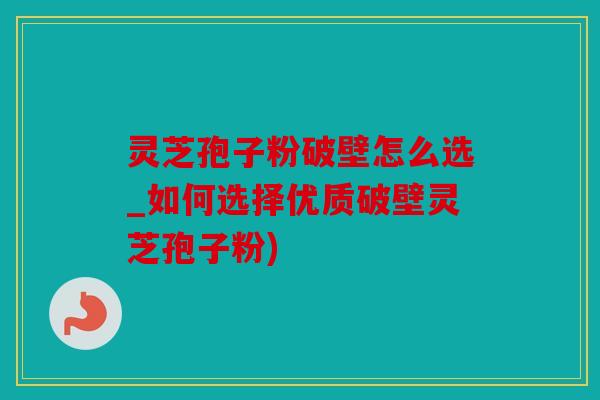 灵芝孢子粉破壁怎么选_如何选择优质破壁灵芝孢子粉)