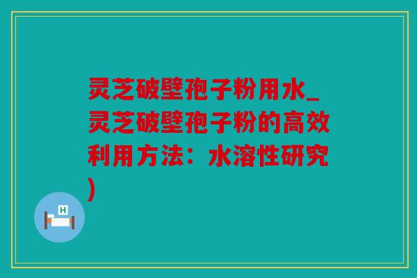 灵芝破壁孢子粉用水_灵芝破壁孢子粉的高效利用方法：水溶性研究)